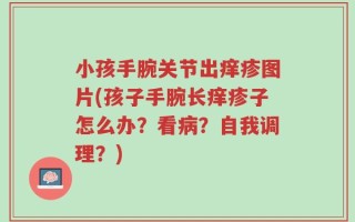 小孩手腕关节出痒疹图片(孩子手腕长痒疹子怎么办？看病？自我调理？)