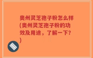 奥州灵芝孢子粉怎么样(奥州灵芝孢子粉的功效及用途，了解一下？)