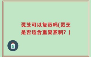 灵芝可以复蒸吗(灵芝是否适合重复煮制？)