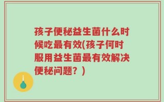 孩子便秘益生菌什么时候吃最有效(孩子何时服用益生菌最有效解决便秘问题？)