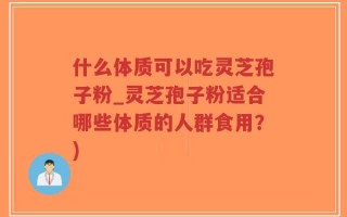 什么体质可以吃灵芝孢子粉_灵芝孢子粉适合哪些体质的人群食用？)