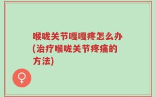 喉咙关节嘎嘎疼怎么办(治疗喉咙关节疼痛的方法)