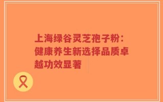上海绿谷灵芝孢子粉：健康养生新选择品质卓越功效显著