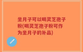 坐月子可以喝灵芝孢子粉(喝灵芝孢子粉可作为坐月子的补品)