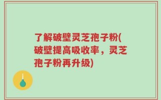 了解破壁灵芝孢子粉(破壁提高吸收率，灵芝孢子粉再升级)