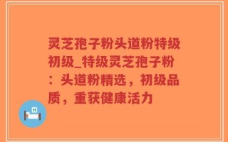 灵芝孢子粉头道粉特级初级_特级灵芝孢子粉：头道粉精选，初级品质，重获健康活力