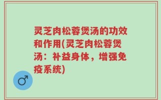 灵芝肉松蓉煲汤的功效和作用(灵芝肉松蓉煲汤：补益身体，增强免疫系统)