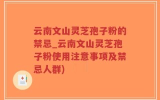 云南文山灵芝孢子粉的禁忌_云南文山灵芝孢子粉使用注意事项及禁忌人群)