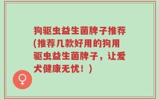 狗驱虫益生菌牌子推荐(推荐几款好用的狗用驱虫益生菌牌子，让爱犬健康无忧！)