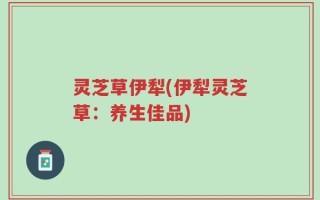灵芝草伊犁(伊犁灵芝草：养生佳品)