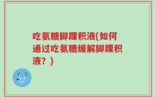 吃氨糖脚踝积液(如何通过吃氨糖缓解脚踝积液？)