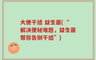 大便干结 益生菌(“解决便秘难题，益生菌帮你告别干结”)