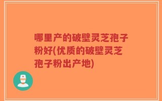 哪里产的破壁灵芝孢子粉好(优质的破壁灵芝孢子粉出产地)