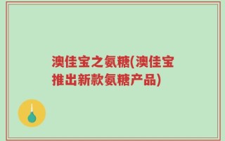 澳佳宝之氨糖(澳佳宝推出新款氨糖产品)