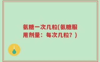 氨糖一次几粒(氨糖服用剂量：每次几粒？)