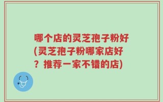 哪个店的灵芝孢子粉好(灵芝孢子粉哪家店好？推荐一家不错的店)
