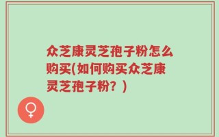 众芝康灵芝孢子粉怎么购买(如何购买众芝康灵芝孢子粉？)