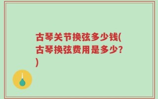 古琴关节换弦多少钱(古琴换弦费用是多少？)