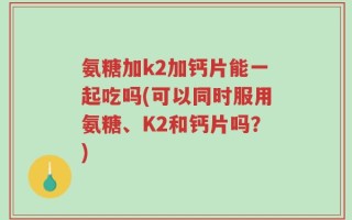 氨糖加k2加钙片能一起吃吗(可以同时服用氨糖、K2和钙片吗？)