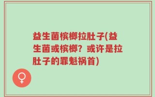 益生菌槟榔拉肚子(益生菌或槟榔？或许是拉肚子的罪魁祸首)