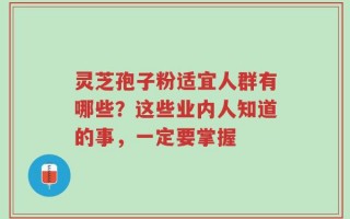 灵芝孢子粉适宜人群有哪些？这些业内人知道的事，一定要掌握