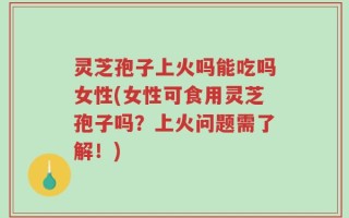 灵芝孢子上火吗能吃吗女性(女性可食用灵芝孢子吗？上火问题需了解！)