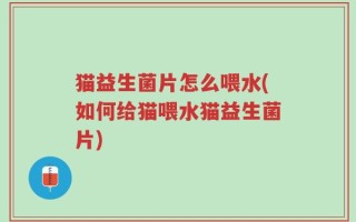 猫益生菌片怎么喂水(如何给猫喂水猫益生菌片)