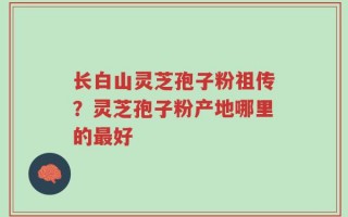 长白山灵芝孢子粉祖传？灵芝孢子粉产地哪里的最好
