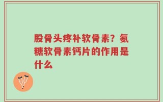 股骨头疼补软骨素？氨糖软骨素钙片的作用是什么