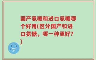 国产氨糖和进口氨糖哪个好用(区分国产和进口氨糖，哪一种更好？)