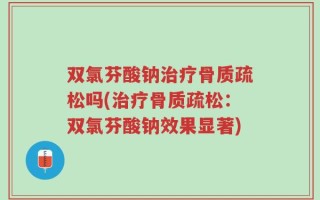 双氯芬酸钠治疗骨质疏松吗(治疗骨质疏松：双氯芬酸钠效果显著)