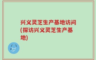 兴义灵芝生产基地访问(探访兴义灵芝生产基地)