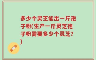 多少个灵芝能出一斤孢子粉(生产一斤灵芝孢子粉需要多少个灵芝？)