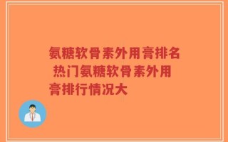 氨糖软骨素外用膏排名 热门氨糖软骨素外用膏排行情况大
