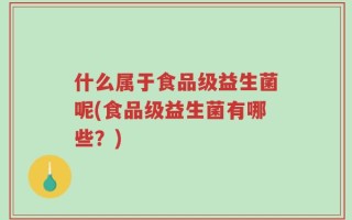 什么属于食品级益生菌呢(食品级益生菌有哪些？)
