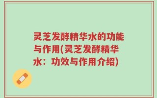 灵芝发酵精华水的功能与作用(灵芝发酵精华水：功效与作用介绍)