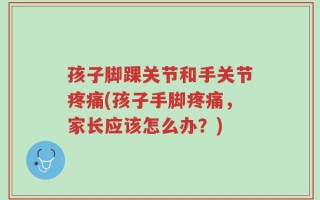 孩子脚踝关节和手关节疼痛(孩子手脚疼痛，家长应该怎么办？)