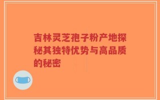 吉林灵芝孢子粉产地探秘其独特优势与高品质的秘密