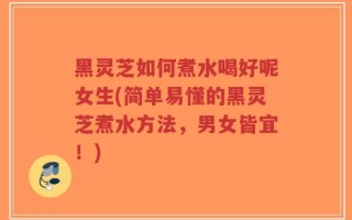 黑灵芝如何煮水喝好呢女生(简单易懂的黑灵芝煮水方法，男女皆宜！)