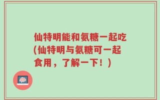 仙特明能和氨糖一起吃(仙特明与氨糖可一起食用，了解一下！)