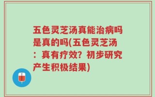 五色灵芝汤真能治病吗是真的吗(五色灵芝汤：真有疗效？初步研究产生积极结果)