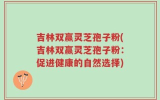 吉林双赢灵芝孢子粉(吉林双赢灵芝孢子粉：促进健康的自然选择)