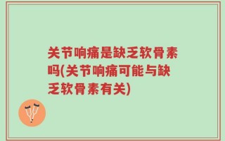 关节响痛是缺乏软骨素吗(关节响痛可能与缺乏软骨素有关)