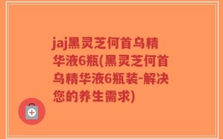 jaj黑灵芝何首乌精华液6瓶(黑灵芝何首乌精华液6瓶装-解决您的养生需求)
