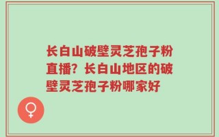 长白山破壁灵芝孢子粉直播？长白山地区的破壁灵芝孢子粉哪家好