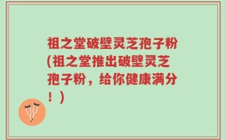 祖之堂破壁灵芝孢子粉(祖之堂推出破壁灵芝孢子粉，给你健康满分！)