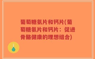 葡萄糖氨片和钙片(葡萄糖氨片和钙片：促进骨骼健康的理想组合)
