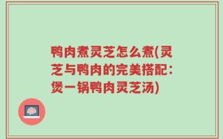 鸭肉煮灵芝怎么煮(灵芝与鸭肉的完美搭配：煲一锅鸭肉灵芝汤)