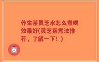养生茶灵芝水怎么煮喝效果好(灵芝茶煮法推荐，了解一下！)