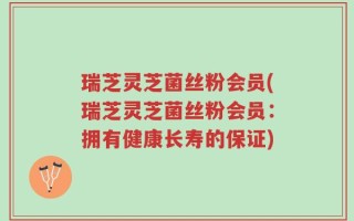 瑞芝灵芝菌丝粉会员(瑞芝灵芝菌丝粉会员：拥有健康长寿的保证)
